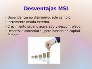 Desventajas MSI
 Dependencia no disminuyó, solo cambió.
 Incremento deuda externa.
 Crecimiento urbano acelerado y descontrolado.
 Desarrollo Industrial sí, pero basado en capital
  foráneo.
 
