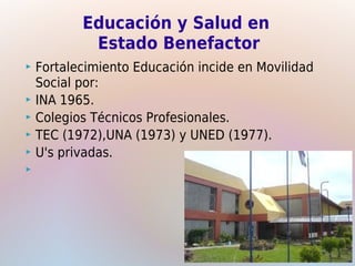 Educación y Salud en
          Estado Benefactor
 Fortalecimiento Educación incide en Movilidad
  Social por:
 INA 1965.
 Colegios Técnicos Profesionales.
 TEC (1972),UNA (1973) y UNED (1977).
 U's privadas.

 