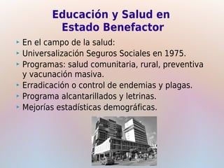 Educación y Salud en
          Estado Benefactor
 En el campo de la salud:
 Universalización Seguros Sociales en 1975.
 Programas: salud comunitaria, rural, preventiva
  y vacunación masiva.
 Erradicación o control de endemias y plagas.
 Programa alcantarillados y letrinas.
 Mejorías estadísticas demográficas.
 