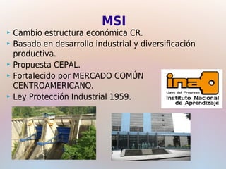 MSI
 Cambio estructura económica CR.
 Basado en desarrollo industrial y diversificación
  productiva.
 Propuesta CEPAL.
 Fortalecido por MERCADO COMÚN
  CENTROAMERICANO.
 Ley Protección Industrial 1959.
 