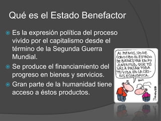 Qué es el Estado Benefactor
 Es la expresión política del proceso
vivido por el capitalismo desde el
término de la Segunda Guerra
Mundial.
 Se produce el financiamiento del
progreso en bienes y servicios.
 Gran parte de la humanidad tiene
acceso a éstos productos.
 