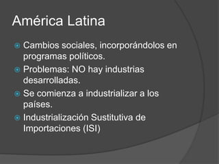 América Latina
 Cambios sociales, incorporándolos en
programas políticos.
 Problemas: NO hay industrias
desarrolladas.
 Se comienza a industrializar a los
países.
 Industrialización Sustitutiva de
Importaciones (ISI)
 