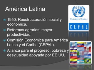 América Latina
 1950: Reestructuración social y
económica.
 Reformas agrarias: mayor
productividad.
 Comisión Económica para América
Latina y el Caribe (CEPAL).
 Alianza para el progreso: pobreza y
desigualdad apoyada por EE.UU.
 