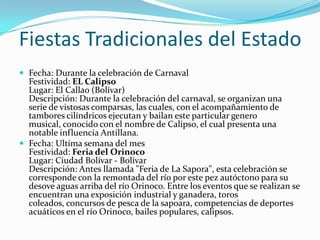 Fiestas Tradicionales del Estado
 Fecha: Durante la celebración de Carnaval

Festividad: EL Calipso
Lugar: El Callao (Bolívar)
Descripción: Durante la celebración del carnaval, se organizan una
serie de vistosas comparsas, las cuales, con el acompañamiento de
tambores cilíndricos ejecutan y bailan este particular genero
musical, conocido con el nombre de Calipso, el cual presenta una
notable influencia Antillana.
 Fecha: Ultima semana del mes
Festividad: Feria del Orinoco
Lugar: Ciudad Bolívar - Bolívar
Descripción: Antes llamada "Feria de La Sapora", esta celebración se
corresponde con la remontada del río por este pez autóctono para su
desove aguas arriba del río Orinoco. Entre los eventos que se realizan se
encuentran una exposición industrial y ganadera, toros
coleados, concursos de pesca de la sapoara, competencias de deportes
acuáticos en el río Orinoco, bailes populares, calipsos.

 