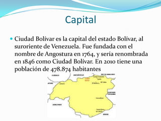 Capital
 Ciudad Bolívar es la capital del estado Bolívar, al
suroriente de Venezuela. Fue fundada con el
nombre de Angostura en 1764, y sería renombrada
en 1846 como Ciudad Bolívar. En 2010 tiene una

población de 478.874 habitantes

 