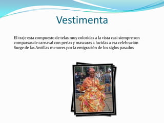 Vestimenta
El traje esta compuesto de telas muy coloridas a la vista casi siempre son
comparsas de carnaval con perlas y mascaras a lucidas a esa celebración
Surge de las Antillas menores por la emigración de los siglos pasados

 
