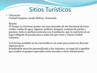 Sitios Turísticos
 Ubicación

Ciudad Guayana, estado Bolívar, Venezuela.
Reseña
El Parque La Llovizna cuenta con una extensión de 160 hectáreas de áreas
verdes, caídas de agua, lagunas, jardines, bosques, caminos de piedra y
puentes, todo en perfecta armonía con el ambiente, que lo convierte en un
lugar obligado de parada para a todos los que viven y visitan Ciudad
Guayana.
La Llovizna también se ha convertido en un oasis para conservar diversas
especies de la
brindándole atención personalizada a los visitantes, en especial a aquellos
que acuden en grupos especiales como escuelas u otras instituciones.

 