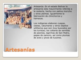 Artesanía: En el estado Bolívar la
         artesanía esta mayormente referida a
         la cestería, hecha con palma moriche
         y otras plantas. Igualmente la
         fabricación de chinchorros y
         hamacas.

         Los indígenas elaboran cuapas,
         cestas, catumares y otros objetos
         utilitarios que son muy buscados por
         los turistas; los collares de semillas
         de peonías, lagrimas de San Pedro,
         pepas de zamuro, así como plumas
         de aves y picos de tucanes.




Artesanías
 