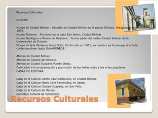    Recursos Culturales:

   MUSEOS

   Museo de Ciudad Bolívar : Ubicado en Ciudad Bolívar en el paseo Orinoco. Inaugurado en
    1974.
   Museo Talavera : Funciona en la casa San Isidro, Ciudad Bolívar.
   Museo Geológico y Minero de Guayana : Forma parte del núcleo Ciudad Bolívar de la
    Universidad de Oriente.
   Museo de Arte Moderno Jesús Soto: Construido en 1971, su nombre es homenaje al artista
    contemporáneo Jesús SotoATENEOS

   Ateneo de Ciudad Bolívar.
   Ateneo de Caicara del Orinoco.
   Ateneo de Ciudad Guayana Puerto Ordaz.
   Dedicados a la programación y promoción de las bellas artes y las artes populares.
   CASAS DE CULTURA

   Casa de la Cultura Carlos Raúl Villanueva, en Ciudad Bolívar.
   Casa de la Cultura María Cova Fernández, en Upata.
   Casa de la Cultura Ciudad Guayana, en San Felix.
   Casa de la Cultura de Maripa.
   Complejo Cultural de Tumeremo.

Recursos Culturales
 