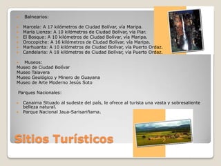    Balnearios:

   Marcela: A 17 kilómetros de Ciudad Bolívar, vía Maripa.
   María Lionza: A 10 kilómetros de Ciudad Bolívar, vía Piar.
   El Bosque: A 10 kilómetros de Ciudad Bolívar, vía Maripa.
   Orocopiche: A 16 kilómetros de Ciudad Bolívar, vía Maripa.
   Marhuanta: A 10 kilómetros de Ciudad Bolívar, vía Puerto Ordaz.
   Candelaria: A 18 kilómetros de Ciudad Bolívar, vía Puerto Ordaz.

  Museos:
Museo de Ciudad Bolívar
Museo Talavera
Museo Geológico y Minero de Guayana
Museo de Arte Moderno Jesús Soto

Parques Nacionales:

   Canaima Situado al sudeste del país, le ofrece al turista una vasta y sobresaliente
    belleza natural.
   Parque Nacional Jaua-Sarisariñama.




Sitios Turísticos
 