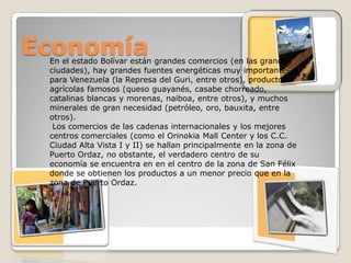 Economía
 En el estado Bolívar están grandes comercios (en las grandes
 ciudades), hay grandes fuentes energéticas muy importantes
 para Venezuela (la Represa del Guri, entre otros), productos
 agrícolas famosos (queso guayanés, casabe chorreado,
 catalinas blancas y morenas, naiboa, entre otros), y muchos
 minerales de gran necesidad (petróleo, oro, bauxita, entre
 otros).
  Los comercios de las cadenas internacionales y los mejores
 centros comerciales (como el Orinokia Mall Center y los C.C.
 Ciudad Alta Vista I y II) se hallan principalmente en la zona de
 Puerto Ordaz, no obstante, el verdadero centro de su
 economía se encuentra en en el centro de la zona de San Félix
 donde se obtienen los productos a un menor precio que en la
 zona de Puerto Ordaz.
 