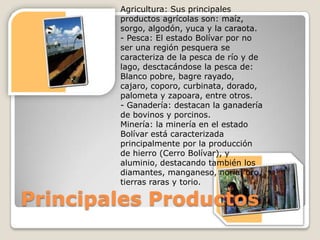 Agricultura: Sus principales
        productos agrícolas son: maíz,
        sorgo, algodón, yuca y la caraota.
        - Pesca: El estado Bolívar por no
        ser una región pesquera se
        caracteriza de la pesca de río y de
        lago, desctacándose la pesca de:
        Blanco pobre, bagre rayado,
        cajaro, coporo, curbinata, dorado,
        palometa y zapoara, entre otros.
        - Ganadería: destacan la ganadería
        de bovinos y porcinos.
        Minería: la minería en el estado
        Bolívar está caracterizada
        principalmente por la producción
        de hierro (Cerro Bolívar), y
        aluminio, destacando también los
        diamantes, manganeso, noria, oro,
        tierras raras y torio.

Principales Productos
 