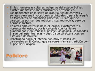    En las numerosas culturas indígenas del estado Bolívar,
    existen manifestaciones musicales y artesanales.
   Los habitantes de la selva utilizan flautas de carrizos y
    sonajas para sus invocaciones espirituales o para la alegría
    en Momentos de expansión colectiva. Música que se
    caracteriza por ser una música triste, monódica, pero de
    hermosa factura.
   En otros ambientes se baila el joropo, exactamente al
    noroeste del estado, por la cercanía con los llanos
    guariqueños y apureños; el pasaje, los golpes, las tonadas
    al son del arpa, maracas y cuatro son características en
    esta área de Bolívar.
   Penetrando hacia el interior, son muy vistosos los
    carnavales en El Callao, que ya corren fama y tradición con
    el peculiar Calypso.



Folklore
 