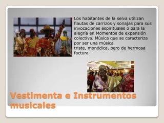 Los habitantes de la selva utilizan
            flautas de carrizos y sonajas para sus
            invocaciones espirituales o para la
            alegría en Momentos de expansión
            colectiva. Música que se caracteriza
            por ser una música
            triste, monódica, pero de hermosa
            factura




Vestimenta e Instrumentos
musicales
 