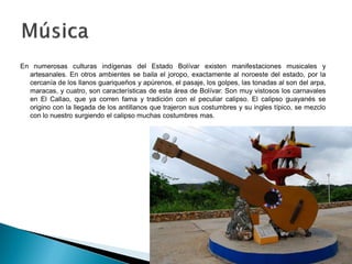 En numerosas culturas indígenas del Estado Bolívar existen manifestaciones musicales y
  artesanales. En otros ambientes se baila el joropo, exactamente al noroeste del estado, por la
  cercanía de los llanos guariqueños y apúrenos, el pasaje, los golpes, las tonadas al son del arpa,
  maracas, y cuatro, son características de esta área de Bolívar. Son muy vistosos los carnavales
  en El Callao, que ya corren fama y tradición con el peculiar calipso. El calipso guayanés se
  origino con la llegada de los antillanos que trajeron sus costumbres y su ingles típico, se mezclo
  con lo nuestro surgiendo el calipso muchas costumbres mas.
 