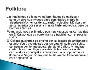 Los habitantes de la selva utilizan flautas de carrizos y
  sonajas para sus invocaciones espirituales o para la
  alegría en Momentos de expansión colectiva. Música que
  se caracteriza por ser una música triste, monódica, pero de
  hermosa factura.
Penetrando hacia el interior, son muy vistosos los carnavales
  en El Callao, que ya corren fama y tradición con el peculiar
  Calipso.
El Calipso guayanés se origino con la llegada de antillanos al
  estado, que trayendo sus costumbres en su inglés típico,
  se mezclo con lo nuestro surgiendo el Calipso y muchas
  costumbres más. Figura notable de las comparsas de
  carnaval y su principal auspiciadora fue la popularmente
  llamada la Negra Isidora, que le dio mucha trascendencia a
  este espectáculo.
 