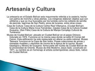 La artesanía en el Estado Bolívar esta mayormente referida a la cestería, hecha
  con palma de moriche y otras plantas. Los indígenas elaboran objetos que son
  utilitarios y que so muy buscados por los turistas como los collares de semilla
  de peonías, lagrimas de San Pedro, picos de tucanes, entre otras cosas.
Casa de Cultura: Casa de la Cultura Carlos Raúl Villanueva, (Ciudad Bolívar)
  Casa de la Cultura Maria Cova Fernández, (Upata) Casa de la Cultura Ciudad
  Guayana. (San Félix) Casa de la Cultura de Maripa Complejo Cultural de
  Tumeremo
Museo de Ciudad Bolívar: ubicado en Ciudad Bolívar en el paseo Orinoco.
  Indurado en 1974. Funciona en la misma casa donde se edito El Correo del
  Caroni. Esta edificación ha sido restaurada sin alterar su estilo colonial. Museo
  Talavera: funciona en la Casa de San Isidro. Posee colecciones de armas y
  monedas muebles y utensilios de cocina de la época de la cocina. Museo
  Geológico y Minero de Guayana: forma parte del núcleo de Ciudad Bolívar de
  la Universidad de Oriente. Museo de Arte Moderno Jesús Soto: construido en
  1971, su nombre es en homenaje al artista contemporáneo Jesús Soto, nativo
  de Ciudad Bolívar.
 