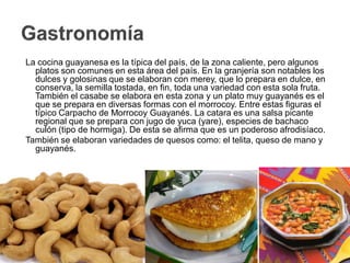 La cocina guayanesa es la típica del país, de la zona caliente, pero algunos
  platos son comunes en esta área del país. En la granjería son notables los
  dulces y golosinas que se elaboran con merey, que lo prepara en dulce, en
  conserva, la semilla tostada, en fin, toda una variedad con esta sola fruta.
  También el casabe se elabora en esta zona y un plato muy guayanés es el
  que se prepara en diversas formas con el morrocoy. Entre estas figuras el
  típico Carpacho de Morrocoy Guayanés. La catara es una salsa picante
  regional que se prepara con jugo de yuca (yare), especies de bachaco
  culón (tipo de hormiga). De esta se afirma que es un poderoso afrodisíaco.
También se elaboran variedades de quesos como: el telita, queso de mano y
  guayanés.
 