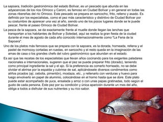 La sapoara, tradición gastronómica del estado Bolívar, es un pescado que abunda en las
   adyacencias de los ríos Orinoco y Caroní, es famoso en Ciudad Bolívar y en general en todas las
   zonas ribereñas del río Orinoco. Este pescado se prepara en sancocho, frito, relleno y asado. Es
   definido por los especialistas, como el pez más característico y distintivo de Ciudad Bolívar por
   su costumbre de aparecer una vez al año, siendo uno de los pocos lugares donde se le puede
   pescar, frente al paseo Orinoco de Ciudad Bolívar.
La pesca de la sapoara, se da exactamente frente al muelle donde llegan las lanchas que
   transportan a los habitantes de Bolívar y Soledad, aquí se realiza la gran fiesta de la ciudad
   durante el mes de agosto de cada año conocido internacionalmente como "La Feria de la
   Sapoara".
Uno de los platos más famosos que se prepara con la sapoara, es la dorada, horneada, rellena y el
   pastel de morrocoy cortadas en ruedas, en sancocho y el resto queda en la imaginación de las
   amas de casa o los grandes chefs del rubro gastronómico que abundan en el estado.
Es así que las recetas de los especialistas que llevan años cocinando para los exigentes paladares
   nacionales e internacionales, sugieren que el pez se puede preparar frito (dorado), teniendo
   como principal ingrediente la sal y el ajo. Si la preferencia es comerlo horneado, no se debe
   olvidar el abrirse por la espalda y cubrirse de sal, aplicándosele diversos condimentos como
   aliños picados (ají, cebolla, pimentón), mostaza, etc., y rellenarlo con verduras y huevo para
   luego envolverlo en papel de aluminio, colocándose en el horno hasta que se dore. Este plato
   puede estar acompañado de yuca, ensalada y arroz o con unas papas gratinadas, todo según el
   gusto de cada persona. Este pez por su condición y única aparición durante un mes del año,
   obliga a todos a disfrutar de sus nutrientes y su rico sabor.
 