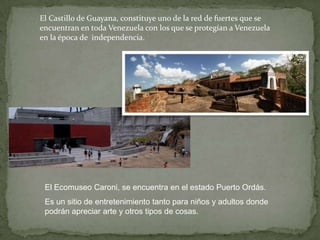 El Castillo de Guayana, constituye uno de la red de fuertes que se
encuentran en toda Venezuela con los que se protegían a Venezuela
en la época de independencia.

El Ecomuseo Caroni, se encuentra en el estado Puerto Ordás.

Es un sitio de entretenimiento tanto para niños y adultos donde
podrán apreciar arte y otros tipos de cosas.

 