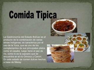 La Gastronomía del Estado Bolívar es el
producto de la combinación de varias
etnias Indígenas; se caracteriza por el
uso de la Yuca, que es uno de los
complementos de sus principales platos
como el casabe, luego tiene el pez de
río, como lo es la sapoara que se
encuentra en el río Orinoco y Caroni.
En este estado se comen dulces hechos
a base de Merey.

 