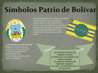 Está compuesta por tres colores: un campo
amarillo, símbolo de la riqueza del
estado, sobre el cual se encuentra un
círculo verde, que simboliza la abundante
vegetación del estado y tres franjas azules
horizontales separadas entre sí que
simbolizan los ríos que surcan dicho
estado.

El escudo de armas del Estado
Bolívar se compone de dos
campos de colores azul y oro.
El color azul simboliza el
esplendor del cielo.
El oro, la riqueza aurífera de la
región de Guayana

Con áureos buriles tus
magnas proezas
la historia en sus faustos por
siempre grabó;
tu suelo es emporio de
ingentes riquezas,
¡tu cielo, el más bello que el
sol alumbró!

 