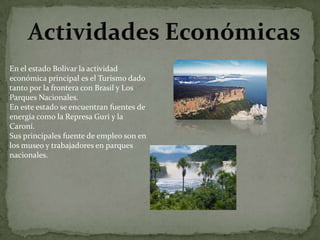 En el estado Bolívar la actividad
económica principal es el Turismo dado
tanto por la frontera con Brasil y Los
Parques Nacionales.
En este estado se encuentran fuentes de
energía como la Represa Gurí y la
Caroní.
Sus principales fuente de empleo son en
los museo y trabajadores en parques
nacionales.

 
