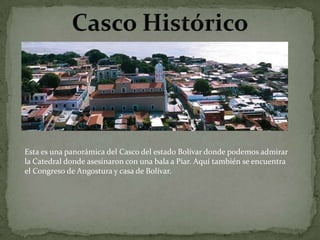 Esta es una panorámica del Casco del estado Bolívar donde podemos admirar
la Catedral donde asesinaron con una bala a Piar. Aquí también se encuentra
el Congreso de Angostura y casa de Bolívar.

 