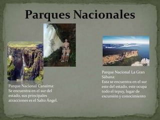 Parque Nacional Canaima:
Se encuentra en el sur del
estado, sus principales
atracciones es el Salto Ángel.

Parque Nacional La Gran
Sábana:
Esta se encuentra en el sur
este del estado, este ocupa
todo el tepuy, lugar de
excursión y conocimiento

 