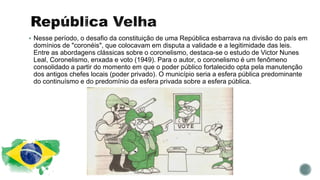  Nesse período, o desafio da constituição de uma República esbarrava na divisão do país em
domínios de "coronéis", que colocavam em disputa a validade e a legitimidade das leis.
Entre as abordagens clássicas sobre o coronelismo, destaca-se o estudo de Victor Nunes
Leal, Coronelismo, enxada e voto (1949). Para o autor, o coronelismo é um fenômeno
consolidado a partir do momento em que o poder público fortalecido opta pela manutenção
dos antigos chefes locais (poder privado). O município seria a esfera pública predominante
do continuísmo e do predomínio da esfera privada sobre a esfera pública.
 