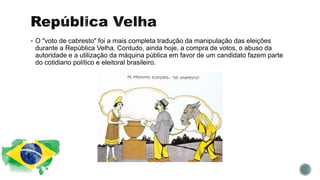  O "voto de cabresto" foi a mais completa tradução da manipulação das eleições
durante a República Velha. Contudo, ainda hoje, a compra de votos, o abuso da
autoridade e a utilização da máquina pública em favor de um candidato fazem parte
do cotidiano político e eleitoral brasileiro.
 
