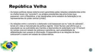  As bases políticas desse sistema eram garantidas pelas relações estabelecidas entre
os chefes locais (os “coronéis"), os antigos presidentes das províncias (que
passaram, com a República, a ser designadas como estados da federação) e os
representantes do poder central (União).
 As relações entre o coronel e o eleitorado rural baseavam-se no "voto de cabresto",
tendo em vista a manutenção da política vigente. Victor Nunes Leal afirma que a
população se via submetida aos mandos e desmandos do potentado rural. O homem
do campo vivia em estado de pobreza e ignorância, sem possibilidade de
alfabetização nem acesso à informação. A dependência e as relações de favor
colocavam o roceiro em estado de subserviência.
 