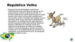  Qualquer tipo de manifestação contrária era
fortemente reprimida pela figura do jagunço ou da
própria polícia, sempre a mando do coronel. O
processo eleitoral era viciado pelas fraudes em larga
escala, entre outros motivos pela inexistência do
voto secreto, sendo o resultado das eleições sempre
previsível. Mais do que expressar as preferências
dos eleitores, as eleições serviam para legitimar o
controle do governo pelas elites políticas estaduais.
Quando a República foi instituída, aboliu-se a
exigência de renda para ser eleitor ou candidato.
Votavam, de forma facultativa, apenas os homens
maiores de 21 anos alfabetizados. As mulheres e os
analfabetos, que representavam 50% da população,
não tinham direito ao voto.
 