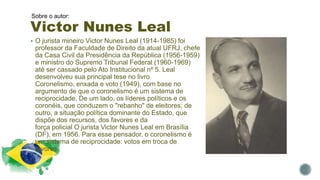 Victor Nunes Leal
Sobre o autor:
 O jurista mineiro Victor Nunes Leal (1914-1985) foi
professor da Faculdade de Direito da atual UFRJ, chefe
da Casa Civil da Presidência da República (1956-1959)
e ministro do Supremo Tribunal Federal (1960-1969)
até ser cassado pelo Ato Institucional nº 5. Leal
desenvolveu sua principal tese no livro
Coronelismo, enxada e voto (1949), com base no
argumento de que o coronelismo é um sistema de
reciprocidade. De um lado, os líderes políticos e os
coronéis, que conduzem o "rebanho" de eleitores; de
outro, a situação política dominante do Estado, que
dispõe dos recursos, dos favores e da
força policial O jurista Victor Nunes Leal em Brasília
(DF), em 1956. Para esse pensador, o coronelismo é
um sistema de reciprocidade: votos em troca de
favores.
 