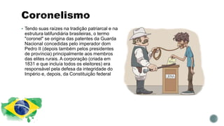  Tendo suas raízes na tradição patriarcal e na
estrutura latifundiária brasileiras, o termo
"coronel" se origina das patentes da Guarda
Nacional concedidas pelo imperador dom
Pedro II (depois também pelos presidentes
de província) principalmente aos membros
das elites rurais. A corporação (criada em
1831 e que incluía todos os eleitores) era
responsável pela defesa da integridade do
Império e, depois, da Constituição federal
 