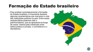  Para analisar sociologicamente a formação
do Estado brasileiro, é importante destacar
algumas características que marcaram a vida
das instituições políticas no país. Entre essas
características podemos citar o
patrimonialismo, que se apresenta ao longo
de nossa história pela indistinção entre
esfera pública e privada, o coronelismo e o
clientelismo.
 