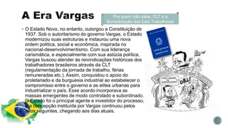 Pra quem não sabe, CLT é a
Consolidação das Leis Trabalhistas
 O Estado Novo, no entanto, outorgou a Constituição de
1937. Sob o autoritarismo do governo Vargas, o Estado
modernizou suas estruturas e instaurou uma nova
ordem politica, social e econômica, inspirada no
nacional-desenvolvimentismo. Com sua liderança
carismática, e especialmente com sua astúcia política,
Vargas buscou atender às reivindicações históricas dos
trabalhadores brasileiros através da CLT
(regulamentação da jornada de trabalho, férias
remuneradas etc.). Assim, conquistou o apoio do
proletariado e da burguesia industrial ao estabelecer o
compromisso entre o governo e as elites urbanas para
industrializar o país. Esse acordo incorporava as
massas emergentes de modo controlado e subordinado.
O Estado foi o principal agente e investidor do processo,
e a concepção instituída por Vargas continuou pelos
anos seguintes, chegando aos dias atuais.
 
