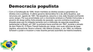  Com a Constituição de 1946, foram mantidos os direitos sociais e garantidos os
direitos civis e políticos. O último governo democrático foi o de Jânio Quadros, que
renunciou em agosto de 1961. Na sequência, assumiu o vice João Goulart (conhecido
como Jango). Por sua proximidade com o movimento sindical e o Partido Comunista, o
governo de Jango sofreu forte pressão da oposição, que era contrária à sua posse,
pressão essa que foi mitigada somente com a instituição da segunda experiência
parlamentar no Brasil, em 1961 (a primeira havia ocorrido em 1847, durante o reinado
de dom Pedro II). O Plano Trienal instituído por Jango, com suas reformas de base
(agrária, educacional, fiscal e urbana), não obteve sucesso, e, em 1964, os militares
tomaram o poder e iniciaram o mais recente período autoritário da história brasileira.
 