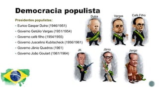 Presidentes populistas:
 Eurico Gaspar Dutra (1946/1951)
 Governo Getúlio Vargas (1951/1954)
 Governo café filho (1954/1955)
 Governo Juscelino Kubitscheck (1956/1961)
 Governo Jânio Quadros (1961)
 Governo João Goulart (1961/1964)
Dutra Vargas Café Filho
JK Jânio Jango
 