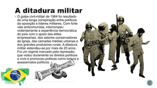  O golpe civil-militar de 1964 foi resultado
de uma longa conspiração entre políticos
da oposição e líderes militares. Com forte
viés anticomunista, interrompeu
violentamente a experiência democrática
do país com o apoio das elites
empresariais, dos setores conservadores
da Igreja, das camadas médias urbanas e
dos grandes produtores rurais. A ditadura
militar estendeu-se por mais de 20 anos.
Foi um regime marcado pela repressão,
que violou duramente os direitos políticos
e civis e promoveu práticas como tortura e
assassinatos políticos.
 