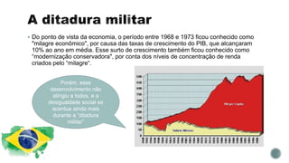 Do ponto de vista da economia, o período entre 1968 e 1973 ficou conhecido como
"milagre econômico", por causa das taxas de crescimento do PIB, que alcançaram
10% ao ano em média. Esse surto de crescimento também ficou conhecido como
“modernização conservadora", por conta dos níveis de concentração de renda
criados pelo “milagre“.
Porém, esse
desenvolvimento não
atingiu a todos, e a
desigualdade social se
acentua ainda mais
durante a “ditadura
militar”
 