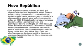  Após a aprovação da leia de anistia, em 1979, que
impediria a incriminação daqueles que haviam cometido
crimes políticos (assassinatos, tortura e ocultação de
cadáveres, entre outros) no período anterior, teve início a
abertura política, que culminaria no fim do regime civil-
militar, em 1985. O Estado brasileiro entrou em uma nova
fase democrática, cuja maior expressão foi a
promulgação da nova constituição, em 1988. Dessa vez
dentro dos limites institucionais, a manifestação popular
esteve presente em todos os momentos da transição
política. Movimentos como o das Diretas já contribuíram
para a instalação do novo regime democrático com
eleições regulares, pluralidade partidária, liberdade de
expressão, igualdade jurídica etc. Sem o povo nas ruas,
nada teria mudado.
 