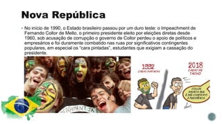  No início de 1990, o Estado brasileiro passou por um duro teste: o Impeachment de
Fernando Collor de Mello, o primeiro presidente eleito por eleições diretas desde
1960, sob acusação de corrupção o governo de Collor perdeu o apoio de políticos e
empresários e foi duramente combatido nas ruas por significativos contingentes
populares, em especial os “cara pintadas”, estudantes que exigiam a cassação do
presidente.
 