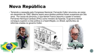  Temendo a cassação pelo Congresso Nacional, Fernando Collor renunciou ao cargo
em dezembro de 1992. Mesmo assim seus direitos políticos foram suspensos por oito
anos. Por causa da renúncia, o vice Itamar Franco assumiu o poder e nomeou
Fernando Henrique Cardoso (FHC) como ministro da fazenda. O governo Itamar
conseguiu superar a crise política e a hiperinflação, e o Brasil, aprofundou as
reformas criadas no governo Collor.
Collor Itamar
 