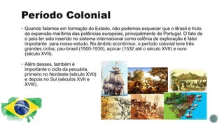  Quando falamos em formação do Estado, não podemos esquecer que o Brasil é fruto
da expansão marítima das potências europeias, principalmente de Portugal. O fato de
o país ter sido inserido no sistema internacional como colônia de exploração é fator
importante para nosso estudo. No âmbito econômico, o período colonial teve três
grandes ciclos; pau-brasil (1500-1530), açúcar (1532 até o século XVII) e ouro
(século XVII).
 Além desses, também é
importante o ciclo da pecuária,
primeiro no Nordeste (século XVII)
e depois no Sul (séculos XVII e
XVIII).
 