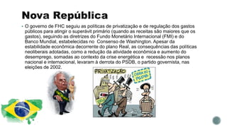  O governo de FHC seguiu as políticas de privatização e de regulação dos gastos
públicos para atingir o superávit primário (quando as receitas são maiores que os
gastos), seguindo as diretrizes do Fundo Monetário Internacional (FMI) e do
Banco Mundial, estabelecidas no Consenso de Washington. Apesar da
estabilidade econômica decorrente do plano Real, as consequências das políticas
neoliberais adotadas, como a redução da atividade econômica e aumento do
desemprego, somadas ao contexto da crise energética e recessão nos planos
nacional e internacional, levaram à derrota do PSDB, o partido governista, nas
eleições de 2002.
 