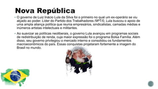  O governo de Luiz Inácio Lula da Silva foi o primeiro no qual um ex-operário se viu
alçado ao poder. Líder do Partido dos Trabalhadores /9PT/0, Lula buscou o apoio de
uma ampla aliança política que reunia empresários, sindicalistas, camadas médias e
inúmeros artistas intelectuais e militantes.
 Ao suavizar as políticas neoliberais, o governo Lula avançou em programas sociais
de redistribuição de renda, cuja maior expressão foi o programa Bolsa Família. Além
disso, seu governo privilegiou o mercado interno e consolidou os fundamentos
macroeconômicos do país. Essas conquistas projetaram fortemente a imagem do
Brasil no mundo.
 