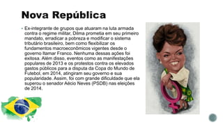  Ex-integrante de grupos que atuaram na luta armada
contra o regime militar, Dilma prometia em seu primeiro
mandato, erradicar a pobreza e modificar o sistema
tributário brasileiro, bem como flexibilizar os
fundamentos macroeconômicos vigentes desde o
governo Itamar Franco. Nenhuma dessas ações foi
exitosa. Além disso, eventos como as manifestações
populares de 2013 e os protestos contra os elevados
gastos públicos para a disputa da Copa do Mundo de
Futebol, em 2014, atingiram seu governo e sua
popularidade. Assim, foi com grande dificuldade que ela
superou o senador Aécio Neves (PSDB) nas eleições
de 2014.
 