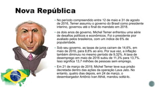  No período compreendido entre 12 de maio e 31 de agosto
de 2016, Temer assumiu o governo do Brasil como presidente
interino, governou até o final do mandato em 2018.
 os dois anos de governo, Michel Temer enfrentou uma série
de desafios políticos e econômicos. Foi o presidente pior
avaliado pelos brasileiros, com um índice de 6% de
popularidade.
 Sob seu governo, as taxas de juros caíram de 14,6%, em
maio de 2016, para 8,8% ao ano. Por sua vez, a inflação
também diminuiu no mesmo período de 9,32%. A taxa de
desemprego em maio de 2016 subiu de 11,3% para 13,7%.
Isso significa 13,7 milhões de pessoas sem emprego.
 Em 21 de março de 2019, Michel Temer teve sua prisão
decretada dentro das ações da operação Lava Jato. No
entanto, quatro dias depois, em 24 de março, o
desembargador Antônio Ivan Athié, mandou soltá-lo.
 