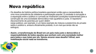  Os desafios da história política brasileira apontaram então para a necessidade de
uma nova consciência de cidadania e participação popular. O combate à corrupção e
a separação entre o público e o privado se mostraram condições fundamentais para a
construção de uma sociedade democrática mais igualitária e justa. O nepotismo
(favorecimento de parentes por quem detém
cargo público), por exemplo, é um típico exemplo de mistura e predomínio do privado
sobre o público e, embora oficialmente proibido, é um mal que ainda não se
extinguiu.
 Assim, a transformação do Brasil em um país mais justo e democrático é
responsabilidade de todos aqueles que sonham com uma sociedade melhor
para todos e que lutam por ela. Vamos encarar esse desafio? Afinal, sem
mobilização social nada se transforma.
 
